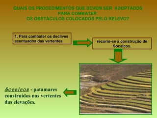 QUAIS OS PROCEDIMENTOS QUE DEVEM SER  ADOPTADOS PARA COMBATER  OS OBSTÁCULOS COLOCADOS PELO RELEVO? 1. Para combater os declives acentuados das vertentes recorre-se à construção de Socalcos. Socalcos  - patamares construídos nas vertentes das elevações. 