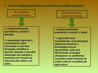 2.  Qual a influência do factor económico na prática agrícola? o desenvolvimento económico e social é elevado,  a população agrícola é, normalmente, bem informada e com boa formação cientifica e técnica, fazendo a escolha adequada dos adubos e sementes em função da natureza dos solos e do clima. Nos países desenvolvidos Nos países em desenvolvimento o desenvolvimento económico e social  é baixo,  o agricultor tem, normalmente, uma formação utilizando técnicas e tecnologias pouco apropriadas, pelo que dificilmente consegue ultrapassar os problemas causados pelos factores de ordem natural na prática da agricultura. 