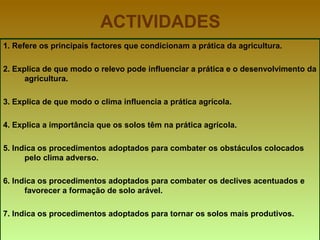 ACTIVIDADES 1. Refere os principais factores que condicionam a prática da agricultura. 2. Explica de que modo o relevo pode influenciar a prática e o desenvolvimento da agricultura. 3. Explica de que modo o clima influencia a prática agrícola. 4. Explica a importância que os solos têm na prática agrícola. 5. Indica os procedimentos adoptados para combater os obstáculos colocados pelo clima adverso. 6. Indica os procedimentos adoptados para combater os declives acentuados e favorecer a formação de solo arável. 7. Indica os procedimentos adoptados para tornar os solos mais produtivos. 