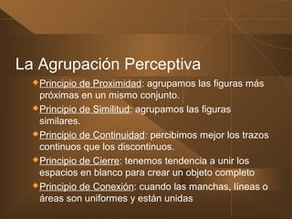 La Agrupación Perceptiva
Principio de Proximidad: agrupamos las figuras más
próximas en un mismo conjunto.
Principio de Similitud: agrupamos las figuras
similares.
Principio de Continuidad: percibimos mejor los trazos
continuos que los discontinuos.
Principio de Cierre: tenemos tendencia a unir los
espacios en blanco para crear un objeto completo
Principio de Conexión: cuando las manchas, líneas o
áreas son uniformes y están unidas
 