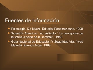 Fuentes de Información
 Psicología. De Myers. Editorial Panamericana. 1999
 Scientific American, Inc. Artículo: " La percepción de
la forma a partir de la sombra" . 1988
 Guía Nacional de Educación Y Seguridad Vial. Yves
Malecki. Buenos Aires. 1998
 