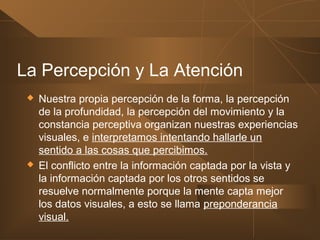 La Percepción y La Atención
 Nuestra propia percepción de la forma, la percepción
de la profundidad, la percepción del movimiento y la
constancia perceptiva organizan nuestras experiencias
visuales, e interpretamos intentando hallarle un
sentido a las cosas que percibimos.
 El conflicto entre la información captada por la vista y
la información captada por los otros sentidos se
resuelve normalmente porque la mente capta mejor
los datos visuales, a esto se llama preponderancia
visual.
 