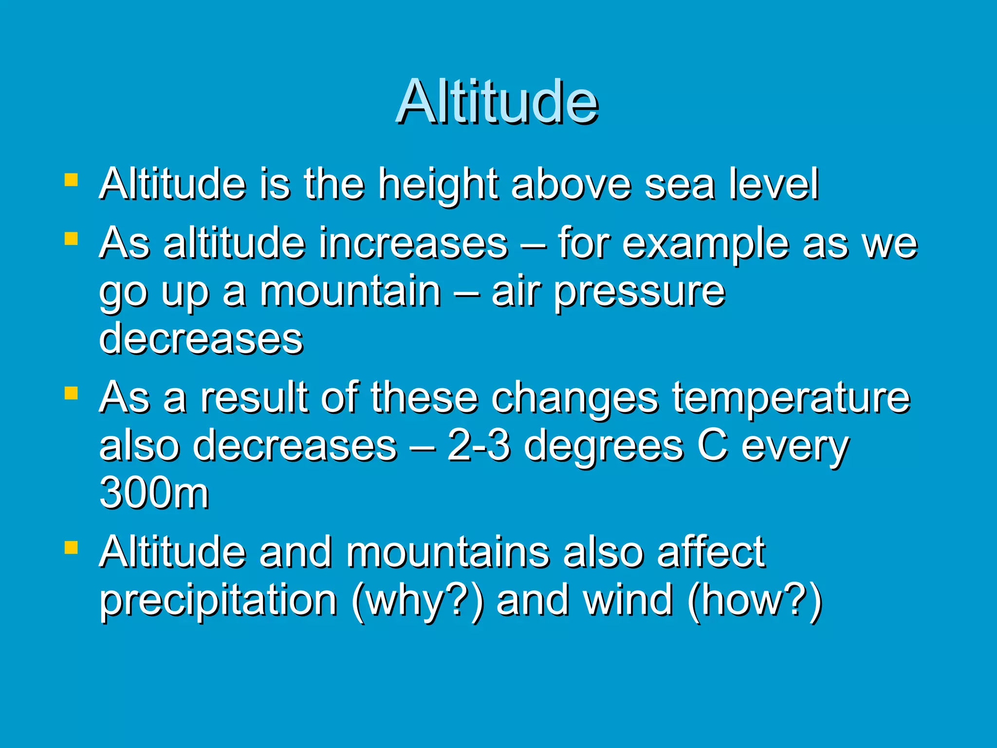 Altitude Altitude is the height above sea level As altitude increases – for example as we go up a mountain – air pressure decreases As a result of these changes temperature also decreases – 2-3 degrees C every 300m Altitude and mountains also affect precipitation (why?) and wind (how?) 