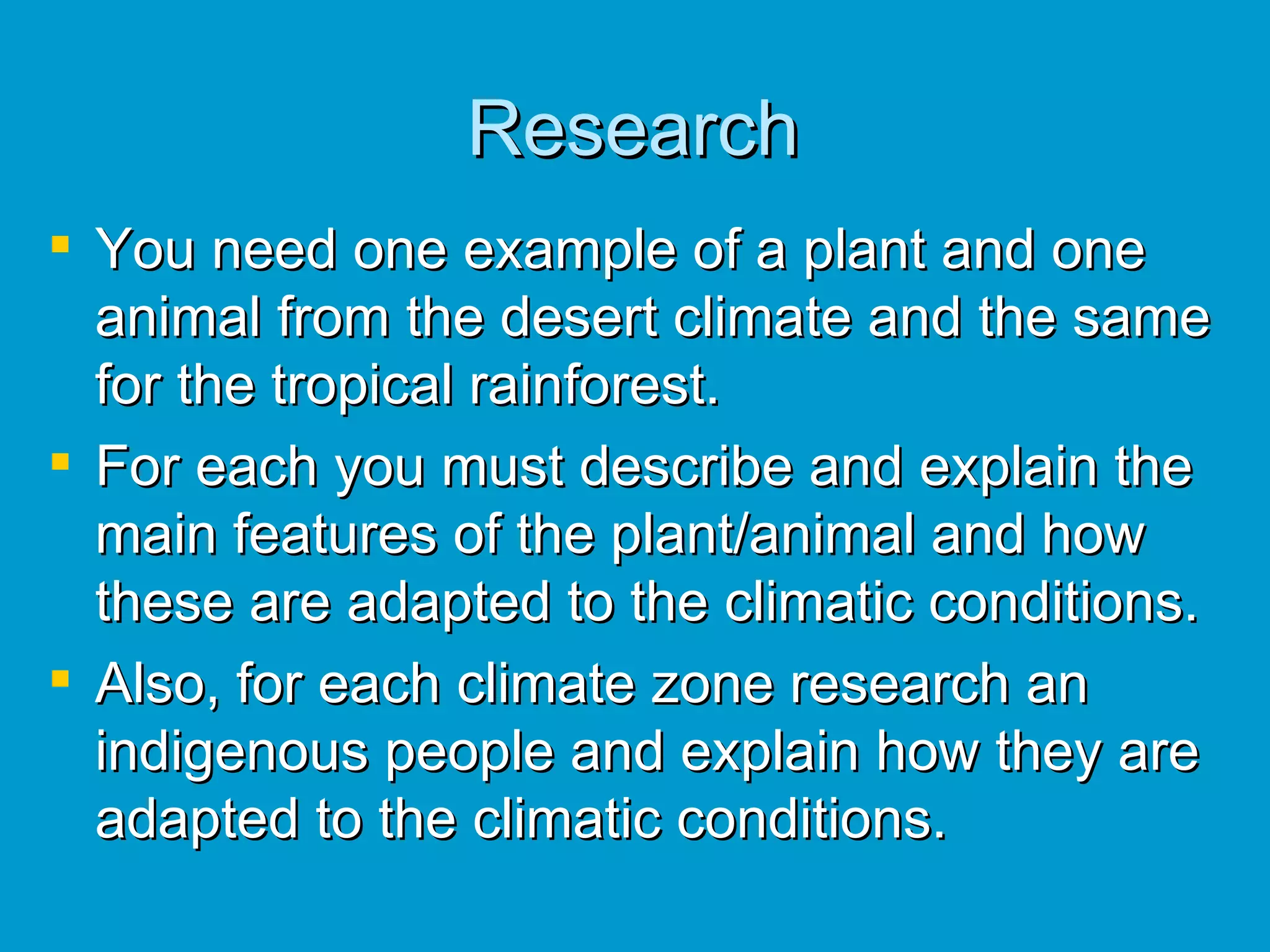 Research You need one example of a plant and one animal from the desert climate and the same for the tropical rainforest.  For each you must describe and explain the main features of the plant/animal and how these are adapted to the climatic conditions. Also, for each climate zone research an indigenous people and explain how they are adapted to the climatic conditions. 
