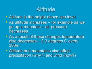 Altitude Altitude is the height above sea level As altitude increases – for example as we go up a mountain – air pressure decreases As a result of these changes temperature also decreases – 2-3 degrees C every 300m Altitude and mountains also affect precipitation (why?) and wind (how?) 