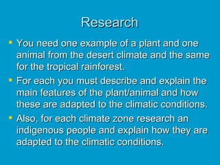 Research You need one example of a plant and one animal from the desert climate and the same for the tropical rainforest.  For each you must describe and explain the main features of the plant/animal and how these are adapted to the climatic conditions. Also, for each climate zone research an indigenous people and explain how they are adapted to the climatic conditions. 