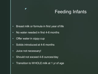 z
Feeding Infants
▪ Breast milk or formula in first year of life
▪ No water needed in first 4-6 months
▪ Offer water in sippy cup
▪ Solids introduced at 4-6 months
▪ Juice not necessary!
▪ Should not exceed 4-6 ounces/day
▪ Transition to WHOLE milk at 1 yr of age
 