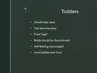 z
Toddlers
▪ Growth less rapid
▪ Can become picky
▪ Food “jags”
▪ Bottle should be discontinued
▪ Self feeding encouraged
▪ Avoid battles over food
 