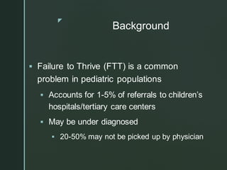 z
Background
▪ Failure to Thrive (FTT) is a common
problem in pediatric populations
▪ Accounts for 1-5% of referrals to children’s
hospitals/tertiary care centers
▪ May be under diagnosed
▪ 20-50% may not be picked up by physician
 