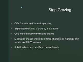 z
Stop Grazing
▪ Offer 3 meals and 3 snacks per day
▪ Separate meals and snacks by 2-2.5 hours
▪ Only water between meals and snacks
▪ Meals and snacks should be offered at a table or highchair and
should last 20-25 minutes
▪ Solid foods should be offered before liquids
 
