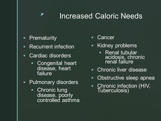 z
Increased Caloric Needs
▪ Prematurity
▪ Recurrent infection
▪ Cardiac disorders
▪ Congenital heart
disease, heart
failure
▪ Pulmonary disorders
▪ Chronic lung
disease, poorly
controlled asthma
▪ Cancer
▪ Kidney problems
▪ Renal tubular
acidosis, chronic
renal failure
▪ Chronic liver disease
▪ Obstructive sleep apnea
▪ Chronic infection (HIV,
Tuberculosis)
 