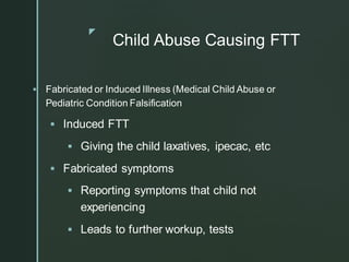 z
Child Abuse Causing FTT
▪ Fabricated or Induced Illness (Medical Child Abuse or
Pediatric Condition Falsification
▪ Induced FTT
▪ Giving the child laxatives, ipecac, etc
▪ Fabricated symptoms
▪ Reporting symptoms that child not
experiencing
▪ Leads to further workup, tests
 