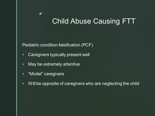 z
Child Abuse Causing FTT
Pediatric condition falsification (PCF)
▪ Caregivers typically present well
▪ May be extremely attentive
▪ “Model” caregivers
▪ Will be opposite of caregivers who are neglecting the child
 