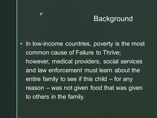 z
Background
▪ In low-income countries, poverty is the most
common cause of Failure to Thrive;
however, medical providers, social services
and law enforcement must learn about the
entire family to see if this child – for any
reason – was not given food that was given
to others in the family.
 