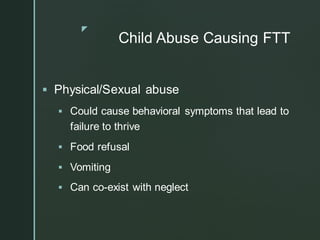 z
Child Abuse Causing FTT
▪ Physical/Sexual abuse
▪ Could cause behavioral symptoms that lead to
failure to thrive
▪ Food refusal
▪ Vomiting
▪ Can co-exist with neglect
 