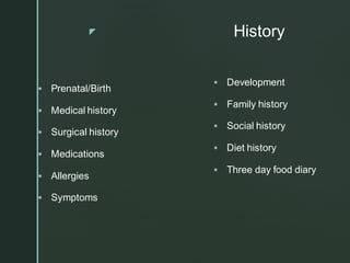 z History
▪ Prenatal/Birth
▪ Medical history
▪ Surgical history
▪ Medications
▪ Allergies
▪ Symptoms
▪ Development
▪ Family history
▪ Social history
▪ Diet history
▪ Three day food diary
 