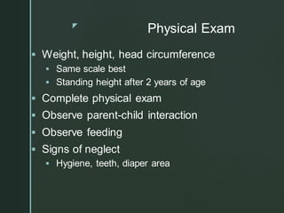 z
Physical Exam
▪ Weight, height, head circumference
▪ Same scale best
▪ Standing height after 2 years of age
▪ Complete physical exam
▪ Observe parent-child interaction
▪ Observe feeding
▪ Signs of neglect
▪ Hygiene, teeth, diaper area
 