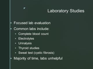 z
Laboratory Studies
▪ Focused lab evaluation
▪ Common labs include:
▪ Complete blood count
▪ Electrolytes
▪ Urinalysis
▪ Thyroid studies
▪ Sweat test (cystic fibrosis)
▪ Majority of time, labs unhelpful
 