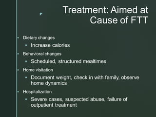 z
Treatment: Aimed at
Cause of FTT
▪ Dietary changes
▪ Increase calories
▪ Behavioral changes
▪ Scheduled, structured mealtimes
▪ Home visitation
▪ Document weight, check in with family, observe
home dynamics
▪ Hospitalization
▪ Severe cases, suspected abuse, failure of
outpatient treatment
 