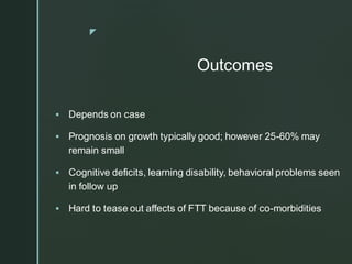 z
Outcomes
▪ Depends on case
▪ Prognosis on growth typically good; however 25-60% may
remain small
▪ Cognitive deficits, learning disability, behavioral problems seen
in follow up
▪ Hard to tease out affects of FTT because of co-morbidities
 