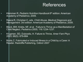 References
▪ Kleinman R, Pediatric Nutrition Handbook 6th edition. American
Academy of Pediatrics; 2009.
▪ Reece R, Christian C, eds. Child Abuse, Medical Diagnosis and
Management. 3rd edition. AmericanAcademy of Pediatrics; 2009.
▪ Block, BW, Krebs, NF, et al. Failure to Thrive as a Manifestation of
Child Neglect. Pediatrics 2005; 116:1234-1237.
▪ Krugman, SD, Dubowitz, H. Failure to Thrive. Amer Fam Phys
2003; 68(5): 879-884
▪ Bools,C. Fabricated or Induced Illness in a Child by a Carer: A
Reader. Radcliffe Publishing, Oxford 2007
 