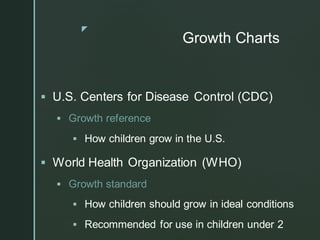 z
Growth Charts
▪ U.S. Centers for Disease Control (CDC)
▪ Growth reference
▪ How children grow in the U.S.
▪ World Health Organization (WHO)
▪ Growth standard
▪ How children should grow in ideal conditions
▪ Recommended for use in children under 2
 