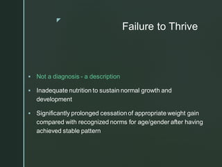 z
Failure to Thrive
▪ Not a diagnosis - a description
▪ Inadequate nutrition to sustain normal growth and
development
▪ Significantly prolonged cessationof appropriate weight gain
compared with recognized norms for age/gender after having
achieved stable pattern
 