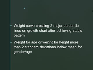 z
C
▪ Weight curve crossing 2 major percentile
lines on growth chart after achieving stable
pattern
▪ Weight for age or weight for height more
than 2 standard deviations below mean for
gender/age
 