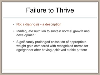 Failure to Thrive
• Not a diagnosis - a description
• Inadequate nutrition to sustain normal growth and
development
• Significantly prolonged cessation of appropriate
weight gain compared with recognized norms for
age/gender after having achieved stable pattern
 