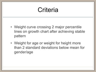 Criteria
• Weight curve crossing 2 major percentile
lines on growth chart after achieving stable
pattern
• Weight for age or weight for height more
than 2 standard deviations below mean for
gender/age
 