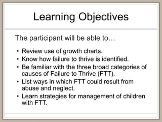 Learning Objectives
The participant will be able to…
• Review use of growth charts.
• Know how failure to thrive is identified.
• Be familiar with the three broad categories of
causes of Failure to Thrive (FTT).
• List ways in which FTT could result from
abuse and neglect.
• Learn strategies for management of children
with FTT.
 