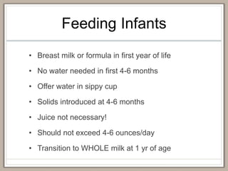 Feeding Infants
• Breast milk or formula in first year of life
• No water needed in first 4-6 months
• Offer water in sippy cup
• Solids introduced at 4-6 months
• Juice not necessary!
• Should not exceed 4-6 ounces/day
• Transition to WHOLE milk at 1 yr of age
 