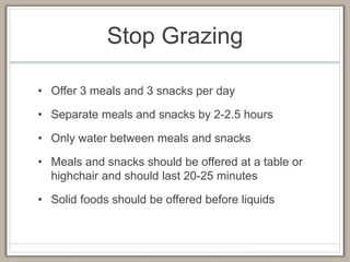 Stop Grazing
• Offer 3 meals and 3 snacks per day
• Separate meals and snacks by 2-2.5 hours
• Only water between meals and snacks
• Meals and snacks should be offered at a table or
highchair and should last 20-25 minutes
• Solid foods should be offered before liquids
 