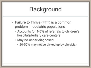 Background
• Failure to Thrive (FTT) is a common
problem in pediatric populations
• Accounts for 1-5% of referrals to children’s
hospitals/tertiary care centers
• May be under diagnosed
• 20-50% may not be picked up by physician
 