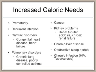 Increased Caloric Needs
• Prematurity
• Recurrent infection
• Cardiac disorders
• Congenital heart
disease, heart
failure
• Pulmonary disorders
• Chronic lung
disease, poorly
controlled asthma
• Cancer
• Kidney problems
• Renal tubular
acidosis, chronic
renal failure
• Chronic liver disease
• Obstructive sleep apnea
• Chronic infection (HIV,
Tuberculosis)
 