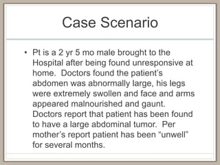 Case Scenario
• Pt is a 2 yr 5 mo male brought to the
Hospital after being found unresponsive at
home. Doctors found the patient’s
abdomen was abnormally large, his legs
were extremely swollen and face and arms
appeared malnourished and gaunt.
Doctors report that patient has been found
to have a large abdominal tumor. Per
mother’s report patient has been “unwell”
for several months.
 