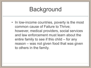 Background
• In low-income countries, poverty is the most
common cause of Failure to Thrive;
however, medical providers, social services
and law enforcement must learn about the
entire family to see if this child – for any
reason – was not given food that was given
to others in the family.
 