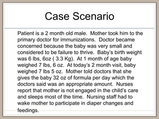 Case Scenario
Patient is a 2 month old male. Mother took him to the
primary doctor for immunizations. Doctor became
concerned because the baby was very small and
considered to be failure to thrive. Baby’s birth weight
was 6 lbs, 6oz ( 3.3 Kg). At 1 month of age baby
weighed 7 lbs, 6 oz. At today’s 2 month visit, baby
weighed 7 lbs 5 oz. Mother told doctors that she
gives the baby 32 oz of formula per day which the
doctors said was an appropriate amount. Nurses
report that mother is not engaged in the child’s care
and sleeps most of the time. Nursing staff had to
wake mother to participate in diaper changes and
feedings.
 