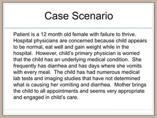 Case Scenario
Patient is a 12 month old female with failure to thrive.
Hospital physicians are concerned because child appears
to be normal, eat well and gain weight while in the
hospital. However, child’s primary physician is worried
that the child has an underlying medical condition. She
frequently has diarrhea and has days where she vomits
with every meal. The child has had numerous medical
lab tests and imaging studies that have not determined
what is causing her vomiting and diarrhea. Mother brings
the child to all appointments and seems very appropriate
and engaged in child’s care.
 