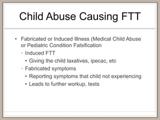 Child Abuse Causing FTT
• Fabricated or Induced Illness (Medical Child Abuse
or Pediatric Condition Falsification
• Induced FTT
• Giving the child laxatives, ipecac, etc
• Fabricated symptoms
• Reporting symptoms that child not experiencing
• Leads to further workup, tests
 