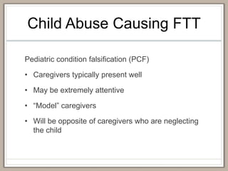 Child Abuse Causing FTT
Pediatric condition falsification (PCF)
• Caregivers typically present well
• May be extremely attentive
• “Model” caregivers
• Will be opposite of caregivers who are neglecting
the child
 