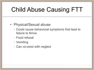 Child Abuse Causing FTT
• Physical/Sexual abuse
• Could cause behavioral symptoms that lead to
failure to thrive
• Food refusal
• Vomiting
• Can co-exist with neglect
 