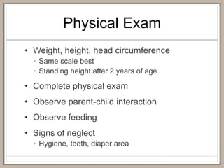 Physical Exam
• Weight, height, head circumference
• Same scale best
• Standing height after 2 years of age
• Complete physical exam
• Observe parent-child interaction
• Observe feeding
• Signs of neglect
• Hygiene, teeth, diaper area
 