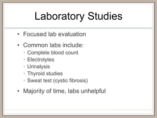 Laboratory Studies
• Focused lab evaluation
• Common labs include:
• Complete blood count
• Electrolytes
• Urinalysis
• Thyroid studies
• Sweat test (cystic fibrosis)
• Majority of time, labs unhelpful
 