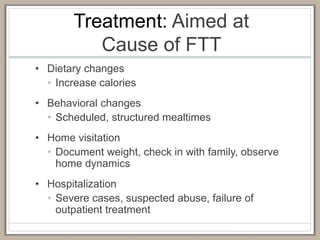 Treatment: Aimed at
Cause of FTT
• Dietary changes
• Increase calories
• Behavioral changes
• Scheduled, structured mealtimes
• Home visitation
• Document weight, check in with family, observe
home dynamics
• Hospitalization
• Severe cases, suspected abuse, failure of
outpatient treatment
 