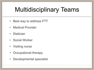 Multidisciplinary Teams
• Best way to address FTT
• Medical Provider
• Dietician
• Social Worker
• Visiting nurse
• Occupational therapy
• Developmental specialist
 