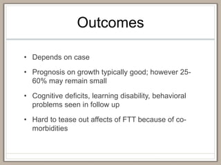 Outcomes
• Depends on case
• Prognosis on growth typically good; however 25-
60% may remain small
• Cognitive deficits, learning disability, behavioral
problems seen in follow up
• Hard to tease out affects of FTT because of co-
morbidities
 