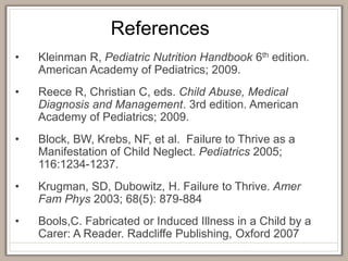 References
• Kleinman R, Pediatric Nutrition Handbook 6th edition.
American Academy of Pediatrics; 2009.
• Reece R, Christian C, eds. Child Abuse, Medical
Diagnosis and Management. 3rd edition. American
Academy of Pediatrics; 2009.
• Block, BW, Krebs, NF, et al. Failure to Thrive as a
Manifestation of Child Neglect. Pediatrics 2005;
116:1234-1237.
• Krugman, SD, Dubowitz, H. Failure to Thrive. Amer
Fam Phys 2003; 68(5): 879-884
• Bools,C. Fabricated or Induced Illness in a Child by a
Carer: A Reader. Radcliffe Publishing, Oxford 2007
 