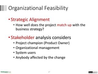 Organizational Feasibility
• Strategic Alignment
• How well does the project match up with the
business strategy?
• Stakeholder analysis considers
• Project champion (Product Owner)
• Organizational management
• System users
• Anybody affected by the change
17
 
