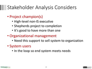 Stakeholder Analysis Considers
• Project champion(s)
• High-level non-IS executive
• Shepherds project to completion
• It's good to have more than one
• Organizational management
• Need this support to sell system to organization
• System users
• In the loop so end system meets needs
18
 